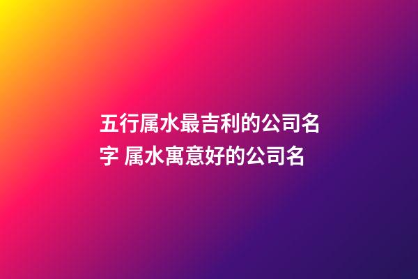 五行属水最吉利的公司名字 属水寓意好的公司名-第1张-公司起名-玄机派